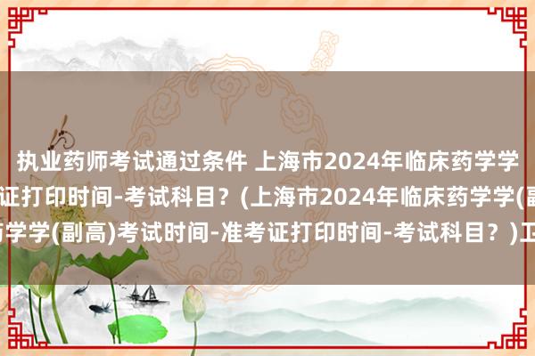 执业药师考试通过条件 上海市2024年临床药学学(副高)考试时间-准考证打印时间-考试科目？(上海市2024年临床药学学(副高)考试时间-准考证打印时间-考试科目？)卫生职称考试选专业