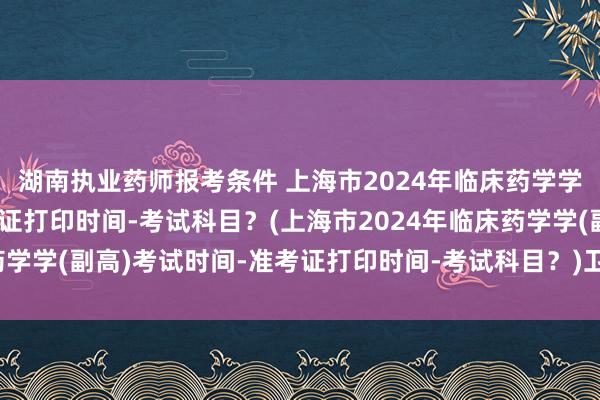 湖南执业药师报考条件 上海市2024年临床药学学(副高)考试时间-准考证打印时间-考试科目？(上海市2024年临床药学学(副高)考试时间-准考证打印时间-考试科目？)卫生职称考试通过了