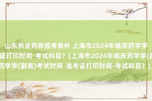 山东执业药师报考条件 上海市2024年临床药学学(副高)考试时间-准考证打印时间-考试科目？(上海市2024年临床药学学(副高)考试时间-准考证打印时间-考试科目？)卫生职称考试降分