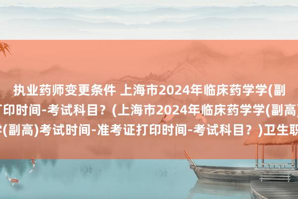 执业药师变更条件 上海市2024年临床药学学(副高)考试时间-准考证打印时间-考试科目？(上海市2024年临床药学学(副高)考试时间-准考证打印时间-考试科目？)卫生职称考试需要全日制