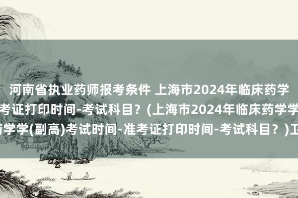 河南省执业药师报考条件 上海市2024年临床药学学(副高)考试时间-准考证打印时间-考试科目？(上海市2024年临床药学学(副高)考试时间-准考证打印时间-考试科目？)卫生药学职称考试app