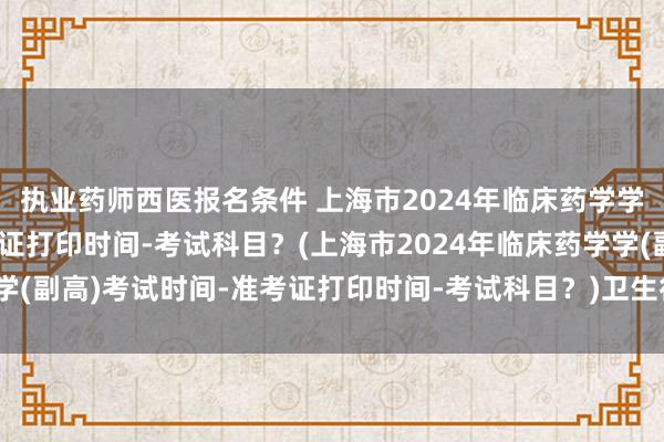 执业药师西医报名条件 上海市2024年临床药学学(副高)考试时间-准考证打印时间-考试科目？(上海市2024年临床药学学(副高)考试时间-准考证打印时间-考试科目？)卫生行业初级职称考试内容