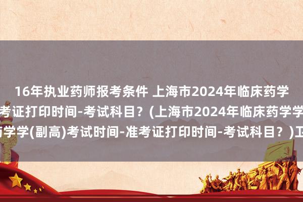 16年执业药师报考条件 上海市2024年临床药学学(副高)考试时间-准考证打印时间-考试科目?(上海市2024年临床药学学(副高)考试时间-准考证打印时间-考试科目?)卫生该机职称考试大纲