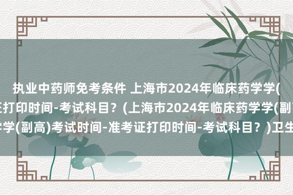 执业中药师免考条件 上海市2024年临床药学学(副高)考试时间-准考证打印时间-考试科目？(上海市2024年临床药学学(副高)考试时间-准考证打印时间-考试科目？)卫生资格考试中级职称