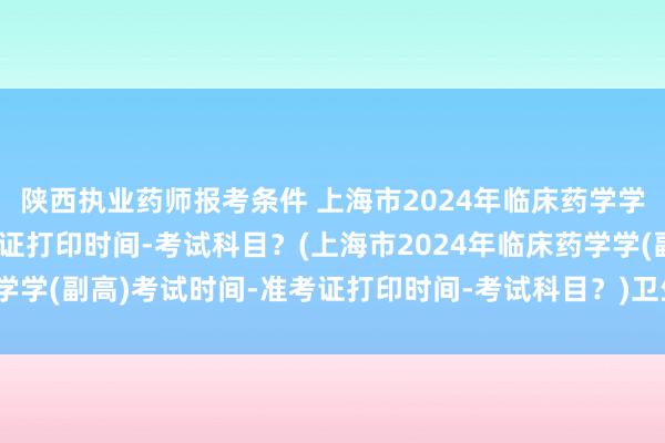陕西执业药师报考条件 上海市2024年临床药学学(副高)考试时间-准考证打印时间-考试科目？(上海市2024年临床药学学(副高)考试时间-准考证打印时间-考试科目？)卫生资格职称考试缴费