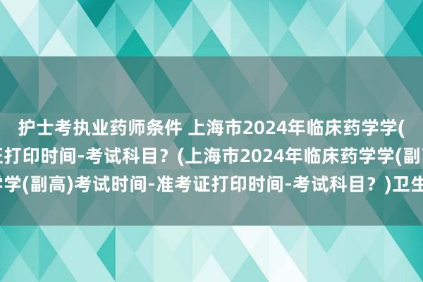 护士考执业药师条件 上海市2024年临床药学学(副高)考试时间-准考证打印时间-考试科目？(上海市2024年临床药学学(副高)考试时间-准考证打印时间-考试科目？)卫生部门职称考试要求