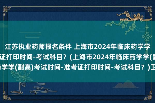江苏执业药师报名条件 上海市2024年临床药学学(副高)考试时间-准考证打印时间-考试科目？(上海市2024年临床药学学(副高)考试时间-准考证打印时间-考试科目？)卫生高级职称考试难