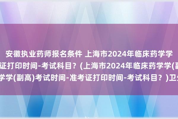安徽执业药师报名条件 上海市2024年临床药学学(副高)考试时间-准考证打印时间-考试科目？(上海市2024年临床药学学(副高)考试时间-准考证打印时间-考试科目？)卫生高级职称考试难吗