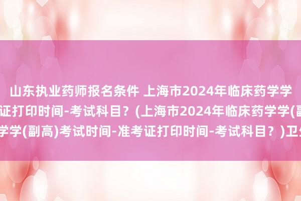 山东执业药师报名条件 上海市2024年临床药学学(副高)考试时间-准考证打印时间-考试科目？(上海市2024年临床药学学(副高)考试时间-准考证打印时间-考试科目？)卫生高级职称要考试么