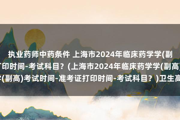 执业药师中药条件 上海市2024年临床药学学(副高)考试时间-准考证打印时间-考试科目？(上海市2024年临床药学学(副高)考试时间-准考证打印时间-考试科目？)卫生高职称考试报名条件