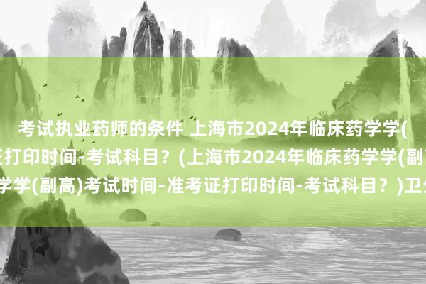 考试执业药师的条件 上海市2024年临床药学学(副高)考试时间-准考证打印时间-考试科目？(上海市2024年临床药学学(副高)考试时间-准考证打印时间-考试科目？)卫生高职称考试用书