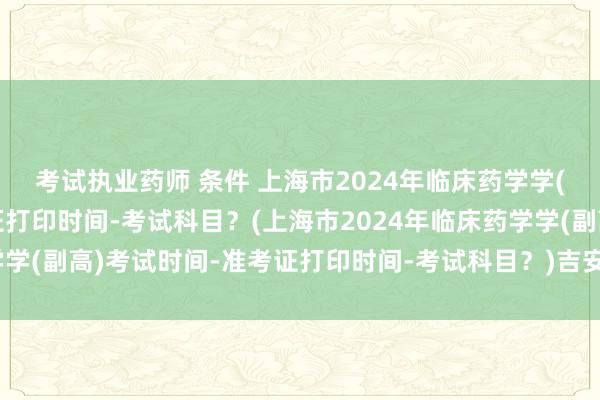 考试执业药师 条件 上海市2024年临床药学学(副高)考试时间-准考证打印时间-考试科目？(上海市2024年临床药学学(副高)考试时间-准考证打印时间-考试科目？)吉安医疗卫生职称考试