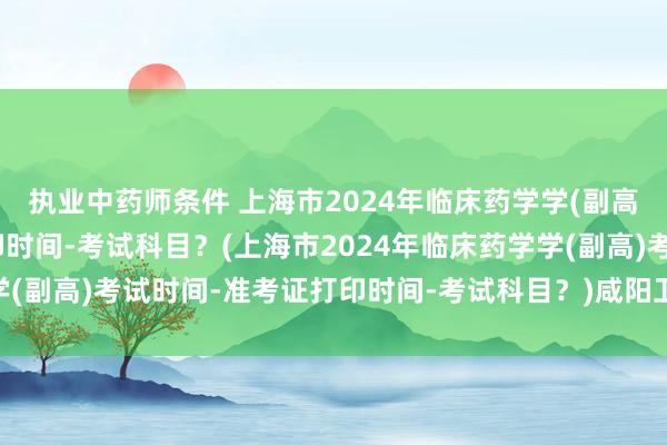 执业中药师条件 上海市2024年临床药学学(副高)考试时间-准考证打印时间-考试科目？(上海市2024年临床药学学(副高)考试时间-准考证打印时间-考试科目？)咸阳卫生职称考试地点