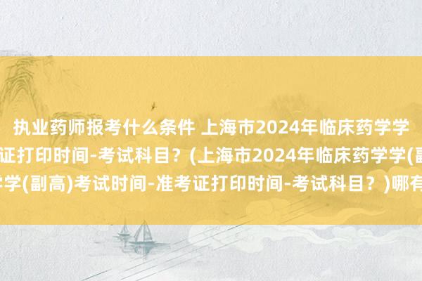 执业药师报考什么条件 上海市2024年临床药学学(副高)考试时间-准考证打印时间-考试科目？(上海市2024年临床药学学(副高)考试时间-准考证打印时间-考试科目？)哪有卫生职称考试的书卖