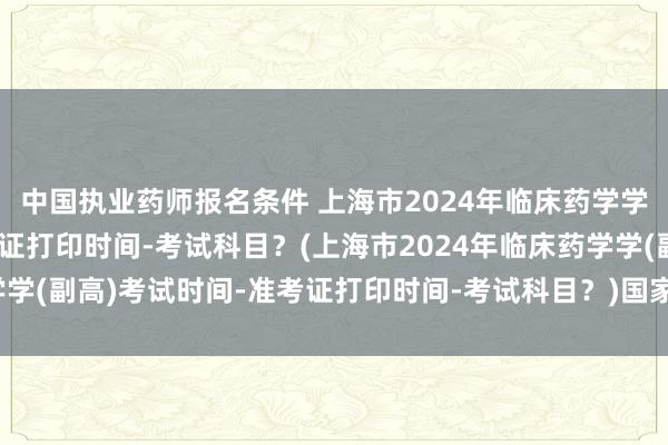 中国执业药师报名条件 上海市2024年临床药学学(副高)考试时间-准考证打印时间-考试科目？(上海市2024年临床药学学(副高)考试时间-准考证打印时间-考试科目？)国家级卫生职称考试类别