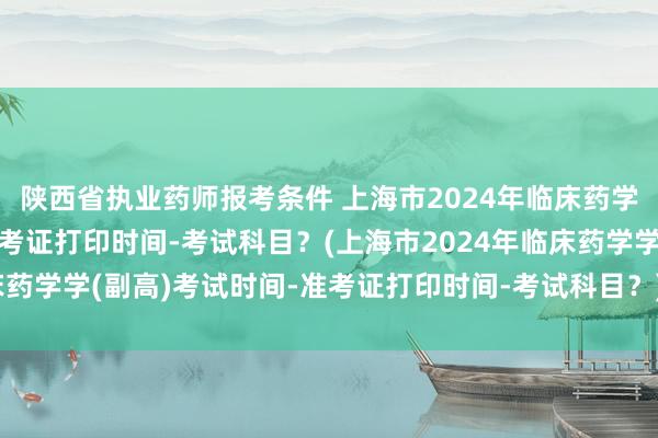 陕西省执业药师报考条件 上海市2024年临床药学学(副高)考试时间-准考证打印时间-考试科目？(上海市2024年临床药学学(副高)考试时间-准考证打印时间-考试科目？)大理卫生职称考试