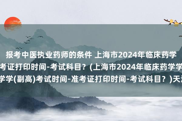 报考中医执业药师的条件 上海市2024年临床药学学(副高)考试时间-准考证打印时间-考试科目？(上海市2024年临床药学学(副高)考试时间-准考证打印时间-考试科目？)天津市卫生职称考试高级
