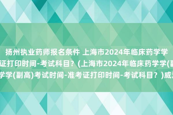 扬州执业药师报名条件 上海市2024年临床药学学(副高)考试时间-准考证打印时间-考试科目？(上海市2024年临床药学学(副高)考试时间-准考证打印时间-考试科目？)威海卫生副高职称考试