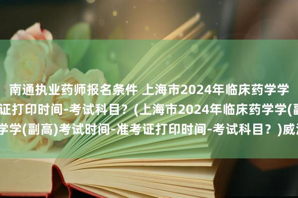 南通执业药师报名条件 上海市2024年临床药学学(副高)考试时间-准考证打印时间-考试科目？(上海市2024年临床药学学(副高)考试时间-准考证打印时间-考试科目？)威海卫生高级职称考试