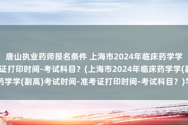 唐山执业药师报名条件 上海市2024年临床药学学(副高)考试时间-准考证打印时间-考试科目？(上海市2024年临床药学学(副高)考试时间-准考证打印时间-考试科目？)学校卫生 职称考试
