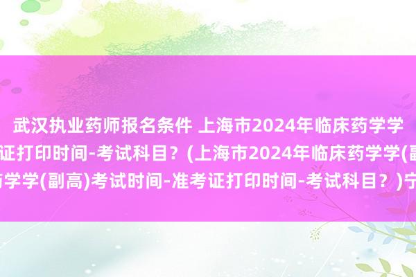 武汉执业药师报名条件 上海市2024年临床药学学(副高)考试时间-准考证打印时间-考试科目？(上海市2024年临床药学学(副高)考试时间-准考证打印时间-考试科目？)宁乡市卫生职称考试