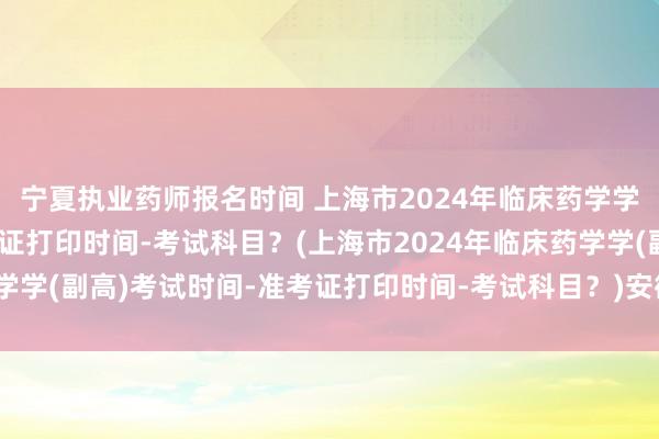 宁夏执业药师报名时间 上海市2024年临床药学学(副高)考试时间-准考证打印时间-考试科目？(上海市2024年临床药学学(副高)考试时间-准考证打印时间-考试科目？)安徽六安卫生职称考试