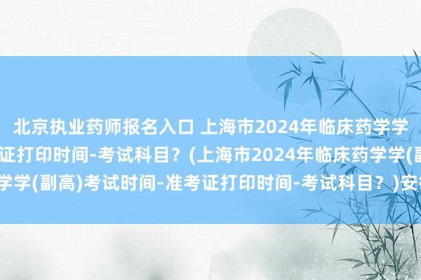 北京执业药师报名入口 上海市2024年临床药学学(副高)考试时间-准考证打印时间-考试科目？(上海市2024年临床药学学(副高)考试时间-准考证打印时间-考试科目？)安徽卫生职称考试入口