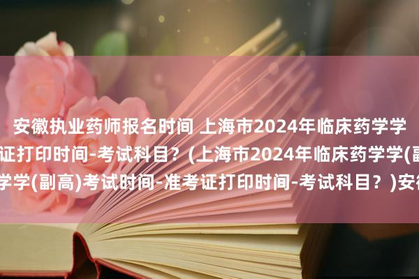 安徽执业药师报名时间 上海市2024年临床药学学(副高)考试时间-准考证打印时间-考试科目？(上海市2024年临床药学学(副高)考试时间-准考证打印时间-考试科目？)安徽卫生职称考试成绩