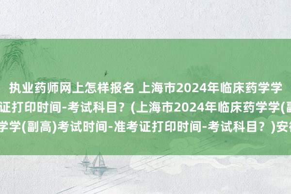 执业药师网上怎样报名 上海市2024年临床药学学(副高)考试时间-准考证打印时间-考试科目？(上海市2024年临床药学学(副高)考试时间-准考证打印时间-考试科目？)安徽高级卫生职称考试