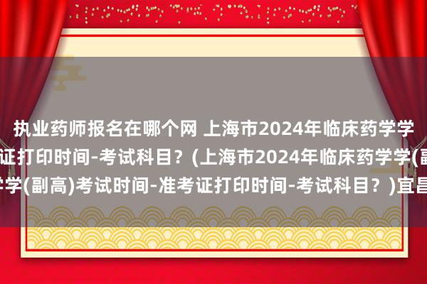 执业药师报名在哪个网 上海市2024年临床药学学(副高)考试时间-准考证打印时间-考试科目？(上海市2024年临床药学学(副高)考试时间-准考证打印时间-考试科目？)宜昌卫生职称考试流程图