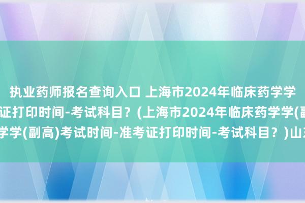执业药师报名查询入口 上海市2024年临床药学学(副高)考试时间-准考证打印时间-考试科目？(上海市2024年临床药学学(副高)考试时间-准考证打印时间-考试科目？)山东卫生副高职称考试