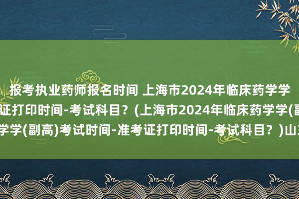 报考执业药师报名时间 上海市2024年临床药学学(副高)考试时间-准考证打印时间-考试科目？(上海市2024年临床药学学(副高)考试时间-准考证打印时间-考试科目？)山东卫生职称考试查询
