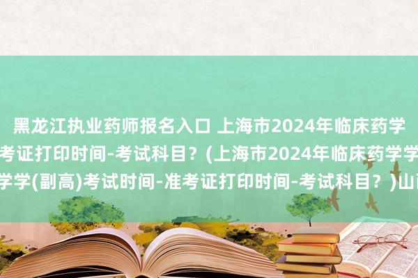 黑龙江执业药师报名入口 上海市2024年临床药学学(副高)考试时间-准考证打印时间-考试科目？(上海市2024年临床药学学(副高)考试时间-准考证打印时间-考试科目？)山西卫生职称考试信息网