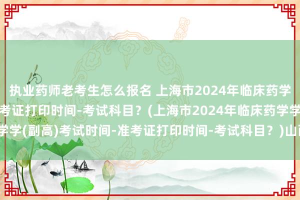 执业药师老考生怎么报名 上海市2024年临床药学学(副高)考试时间-准考证打印时间-考试科目？(上海市2024年临床药学学(副高)考试时间-准考证打印时间-考试科目？)山西省卫生高级职称考试