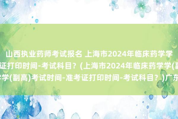 山西执业药师考试报名 上海市2024年临床药学学(副高)考试时间-准考证打印时间-考试科目？(上海市2024年临床药学学(副高)考试时间-准考证打印时间-考试科目？)广东省卫生管理职称考试