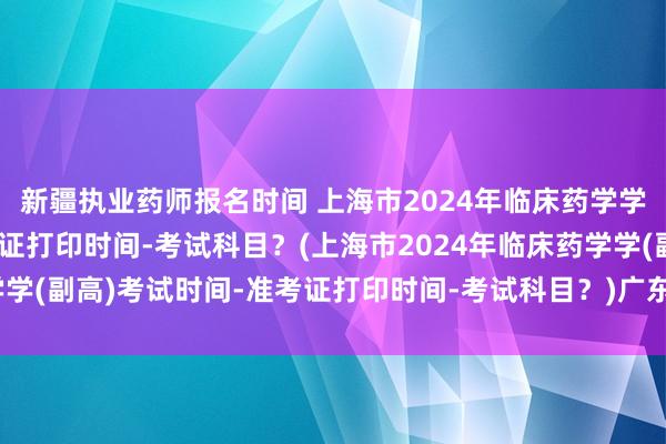新疆执业药师报名时间 上海市2024年临床药学学(副高)考试时间-准考证打印时间-考试科目？(上海市2024年临床药学学(副高)考试时间-准考证打印时间-考试科目？)广东省卫生职称考试条件