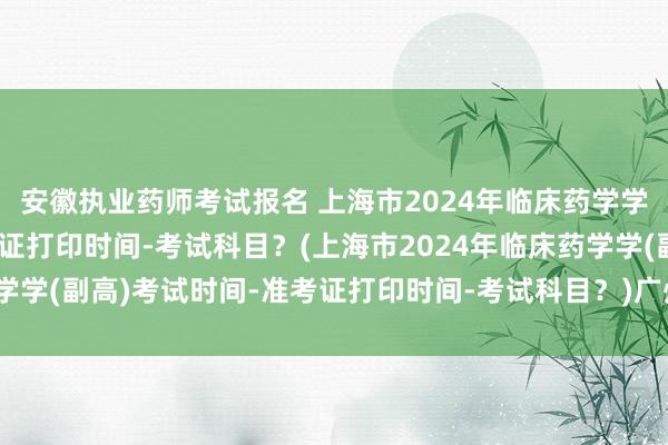 安徽执业药师考试报名 上海市2024年临床药学学(副高)考试时间-准考证打印时间-考试科目？(上海市2024年临床药学学(副高)考试时间-准考证打印时间-考试科目？)广州卫生专业职称考试