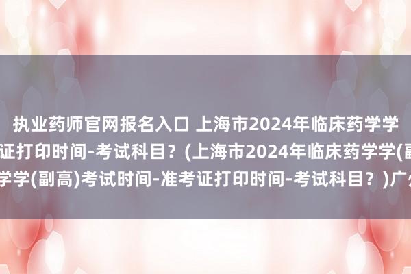 执业药师官网报名入口 上海市2024年临床药学学(副高)考试时间-准考证打印时间-考试科目？(上海市2024年临床药学学(副高)考试时间-准考证打印时间-考试科目？)广州卫生人员职称考试