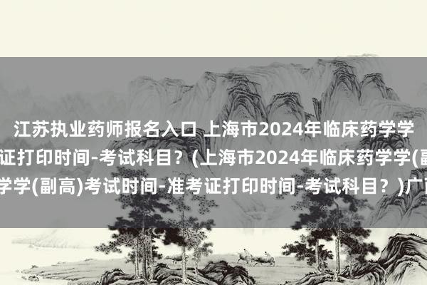 江苏执业药师报名入口 上海市2024年临床药学学(副高)考试时间-准考证打印时间-考试科目？(上海市2024年临床药学学(副高)考试时间-准考证打印时间-考试科目？)广西卫生管理职称考试