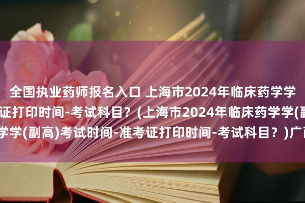 全国执业药师报名入口 上海市2024年临床药学学(副高)考试时间-准考证打印时间-考试科目？(上海市2024年临床药学学(副高)考试时间-准考证打印时间-考试科目？)广西卫生系统职称考试
