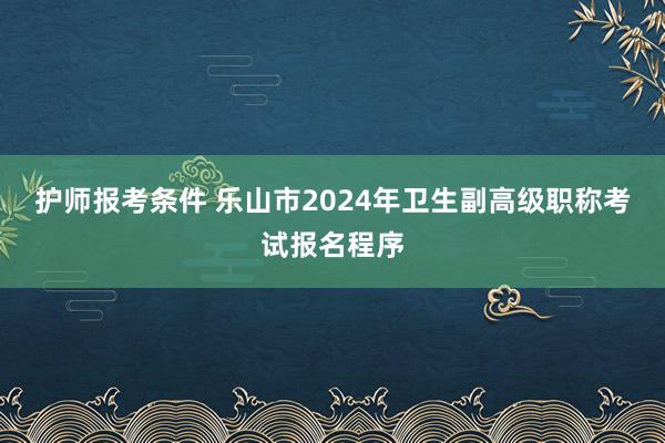护师报考条件 乐山市2024年卫生副高级职称考试报名程序