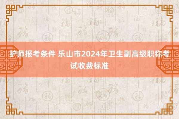 护师报考条件 乐山市2024年卫生副高级职称考试收费标准