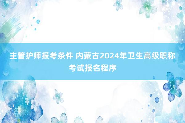 主管护师报考条件 内蒙古2024年卫生高级职称考试报名程序