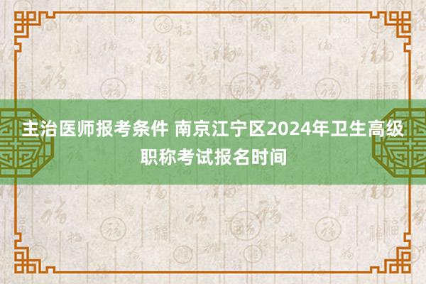 主治医师报考条件 南京江宁区2024年卫生高级职称考试报名时间