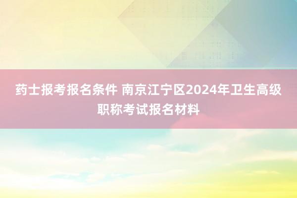药士报考报名条件 南京江宁区2024年卫生高级职称考试报名材料