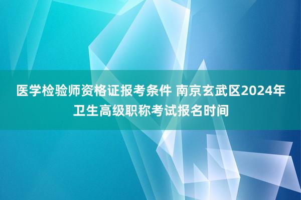 医学检验师资格证报考条件 南京玄武区2024年卫生高级职称考试报名时间