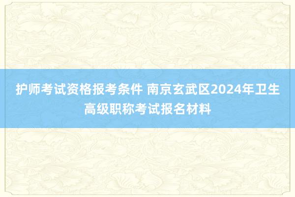 护师考试资格报考条件 南京玄武区2024年卫生高级职称考试报名材料