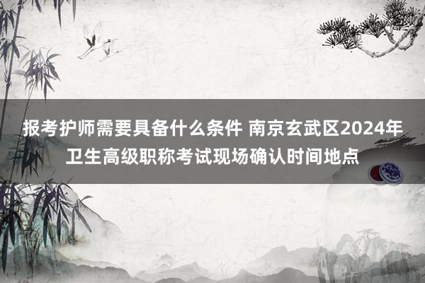 报考护师需要具备什么条件 南京玄武区2024年卫生高级职称考试现场确认时间地点