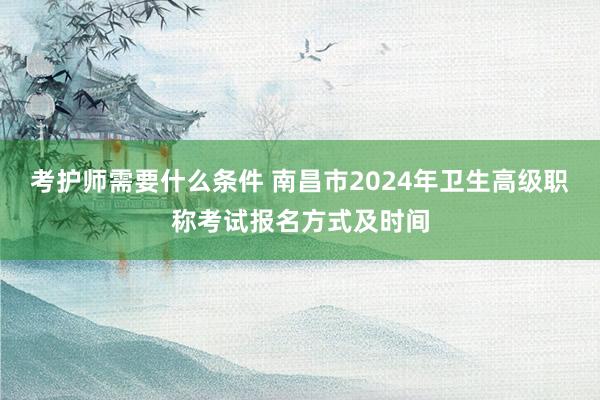 考护师需要什么条件 南昌市2024年卫生高级职称考试报名方式及时间