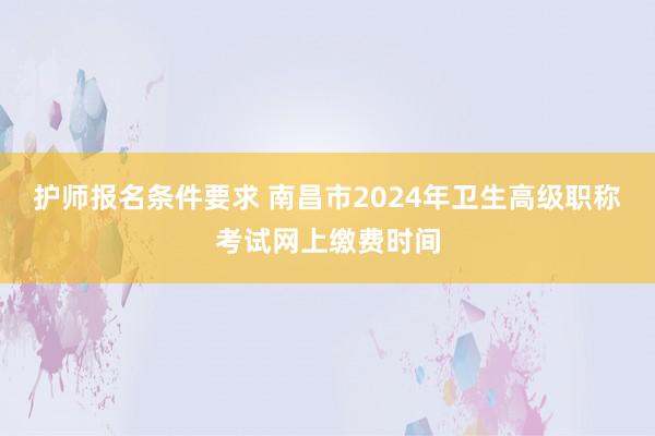 护师报名条件要求 南昌市2024年卫生高级职称考试网上缴费时间